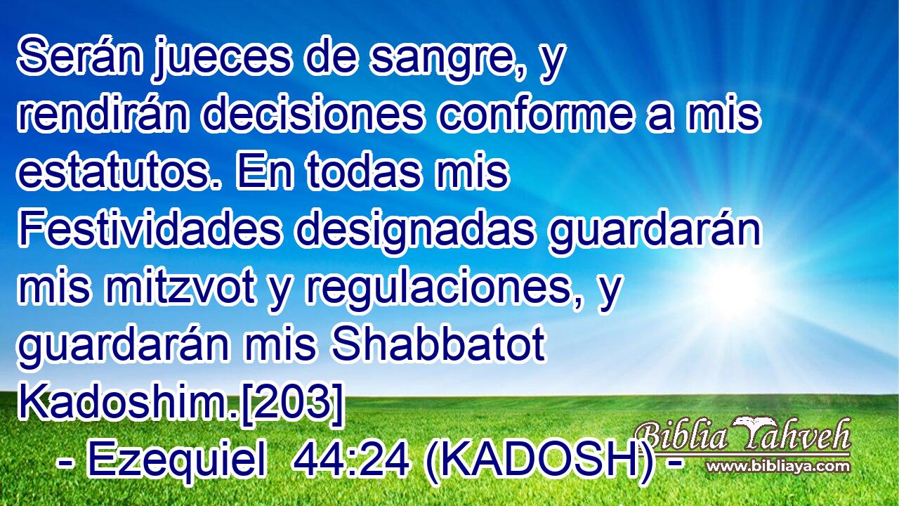  Serán jueces de sangre, y rendirán decisiones conforme a mis estatutos. En todas mis Festividades designadas guardarán mis mitzvot y regulaciones, y guardarán mis Shabbatot Kadoshim.[203] 