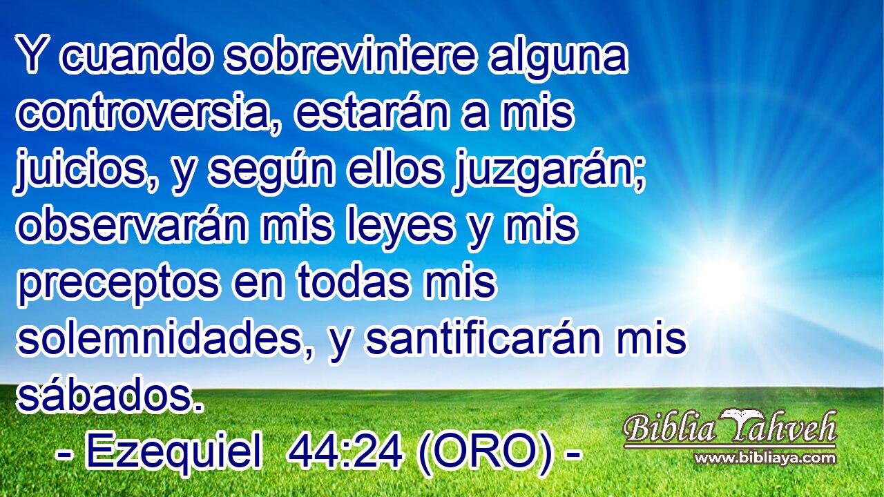  Y cuando sobreviniere alguna controversia, estarán a mis juicios, y según ellos juzgarán; observarán mis leyes y mis preceptos en todas mis solemnidades, y santificarán mis sábados. 