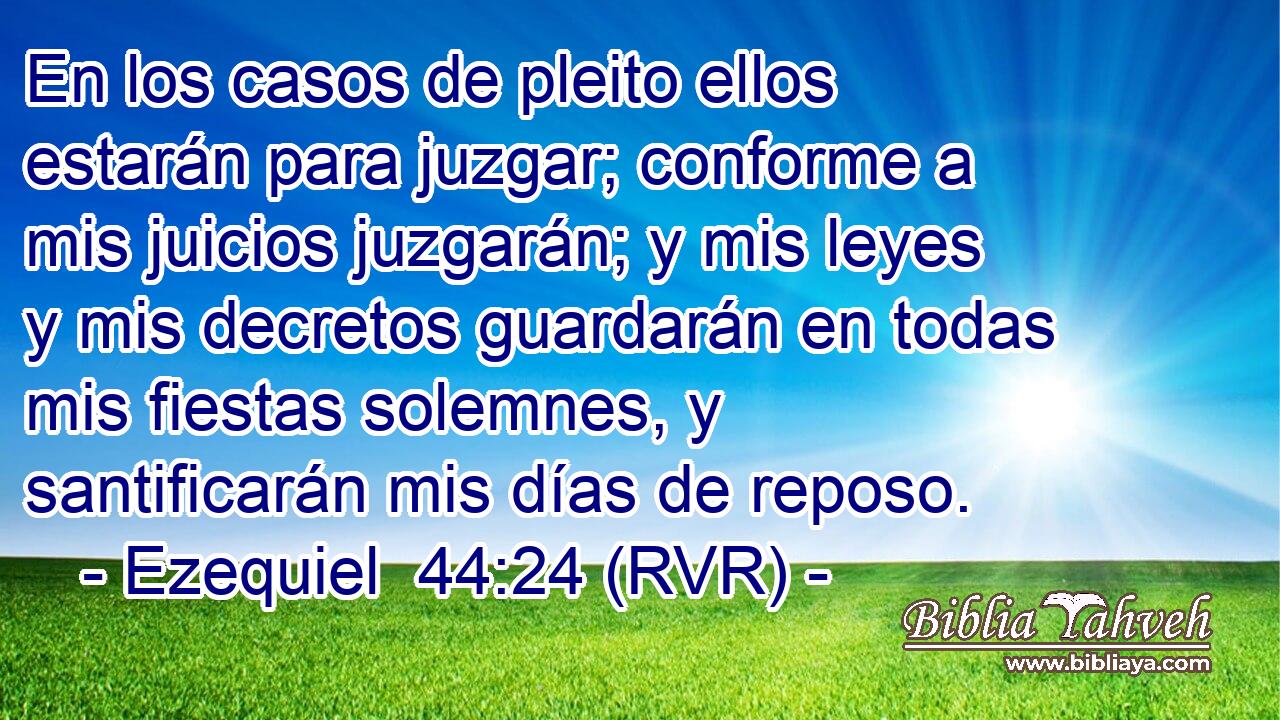 En los casos de pleito ellos estarán para juzgar; conforme a mis juicios juzgarán; y mis leyes y mis decretos guardarán en todas mis fiestas solemnes, y santificarán mis días de reposo.