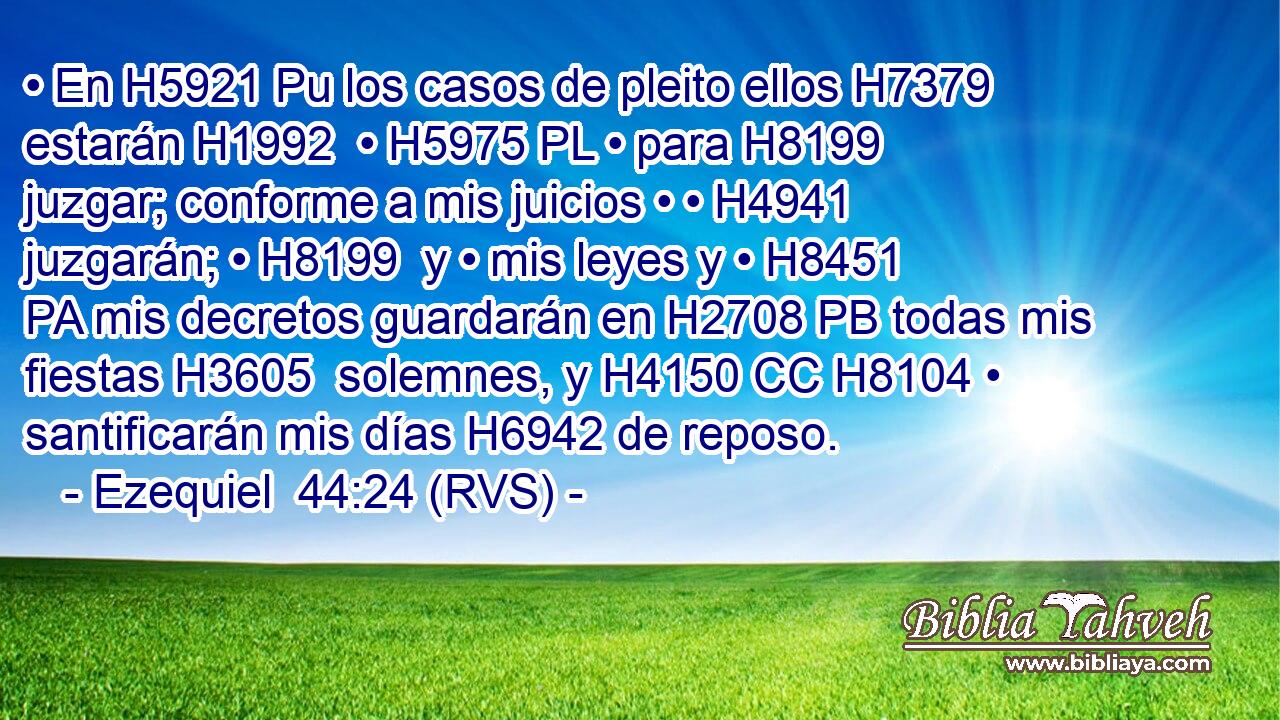 • En H5921 Pu los casos de pleito ellos H7379  estarán H1992  • H5975 PL • para H8199 juzgar; conforme a mis juicios • • H4941  juzgarán; • H8199  y • mis leyes y • H8451 PA mis decretos guardarán en H2708 PB todas mis fiestas H3605  solemnes, y H4150 CC H8104 • santificarán mis días H6942 de reposo. 
