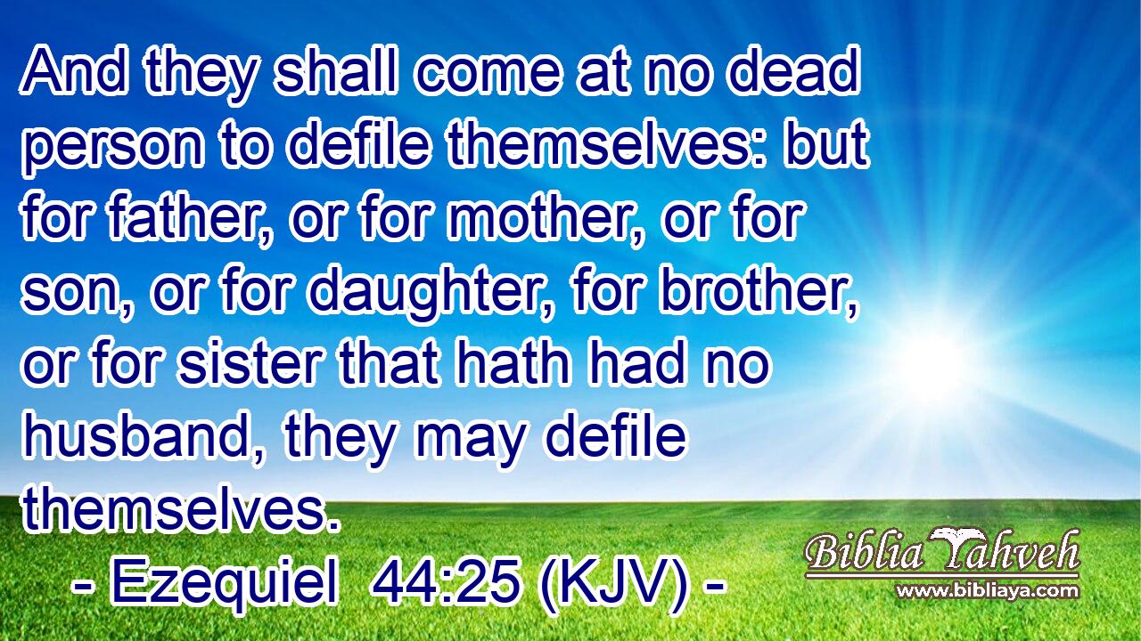 And they shall come at no dead person to defile themselves: but for father, or for mother, or for son, or for daughter, for brother, or for sister that hath had no husband, they may defile themselves.