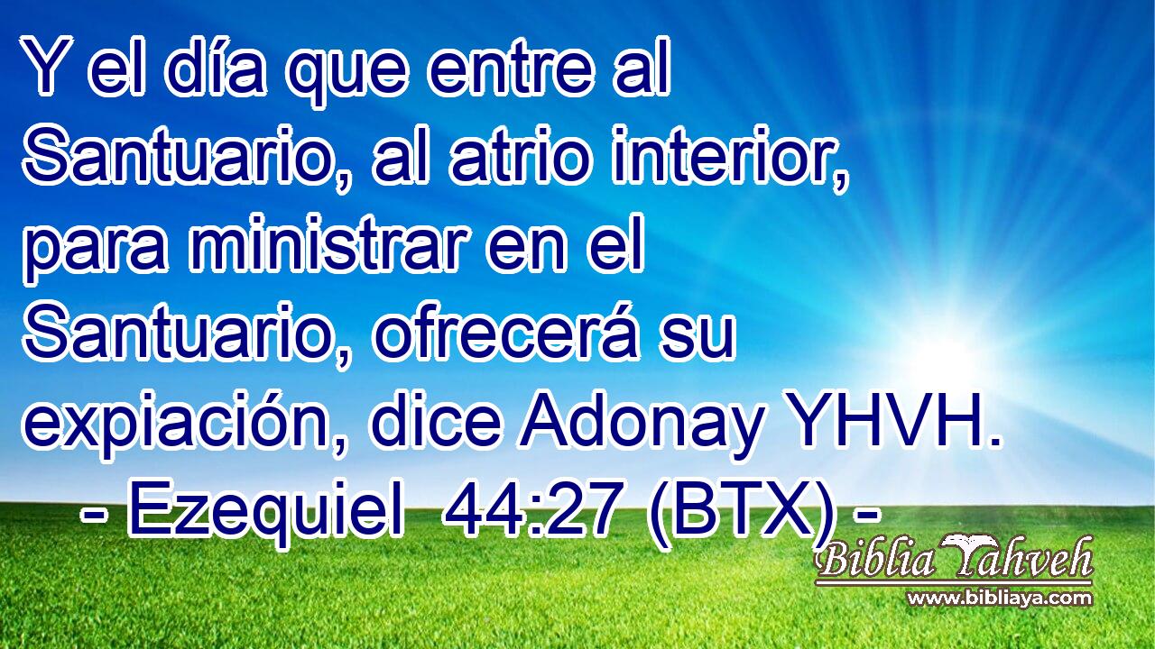 Y el día que entre al Santuario, al atrio interior, para ministrar en el Santuario, ofrecerá su expiación, dice Adonay YHVH.