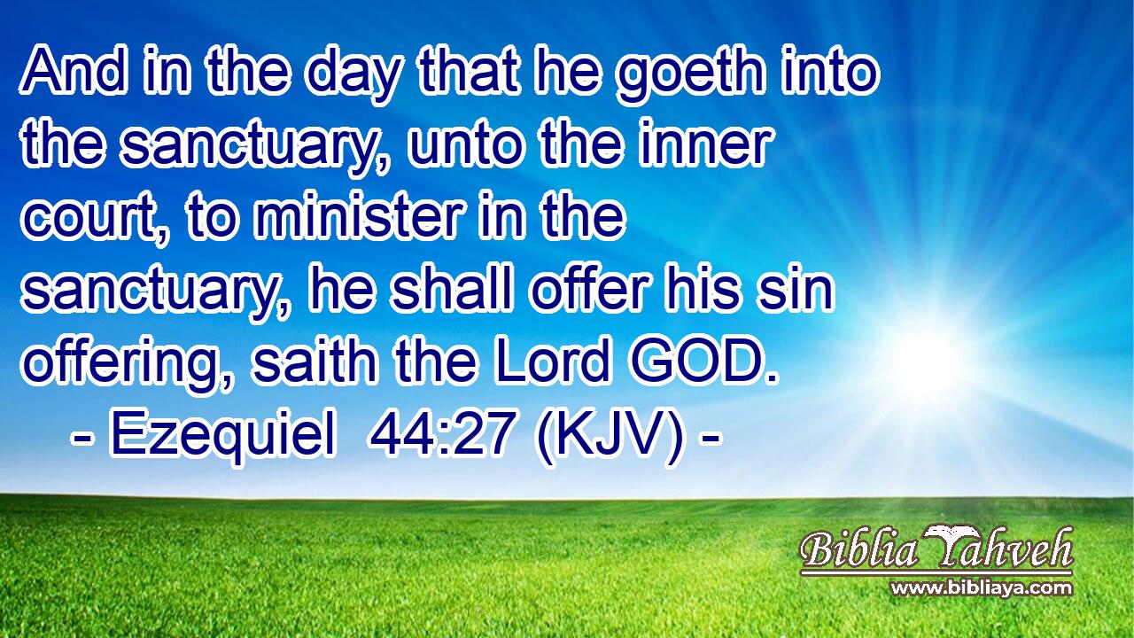 And in the day that he goeth into the sanctuary, unto the inner court, to minister in the sanctuary, he shall offer his sin offering, saith the Lord GOD.