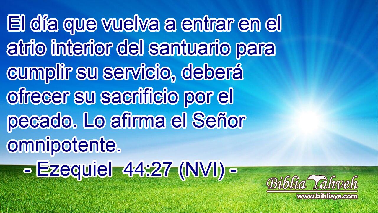 El día que vuelva a entrar en el atrio interior del santuario para cumplir su servicio, deberá ofrecer su sacrificio por el pecado. Lo afirma el Señor omnipotente. 