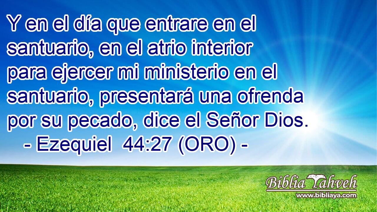  Y en el día que entrare en el santuario, en el atrio interior para ejercer mi ministerio en el santuario, presentará una ofrenda por su pecado, dice el Señor Dios. 