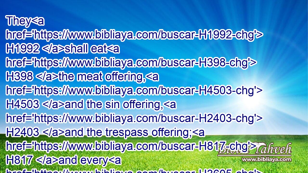 They H1992 shall eat H398 the meat offering, H4503 and the sin offering, H2403 and the trespass offering; H817 and every H3605 dedicated thing H2764 in Israel H3478 shall be H1961 theirs.