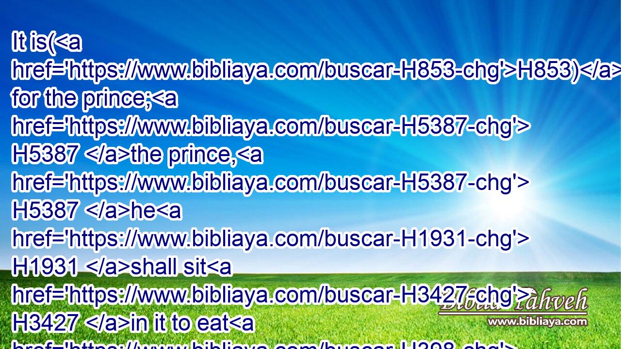 It is(H853) for the prince; H5387 the prince, H5387 he H1931 shall sit H3427 in it to eat H398 bread H3899 before H6440 the LORD; H3068 he shall enter H935 by the way H4480  H1870 of the porch H197 of that gate, H8179 and shall go out H3318 by the way H4480  H1870 of the same.