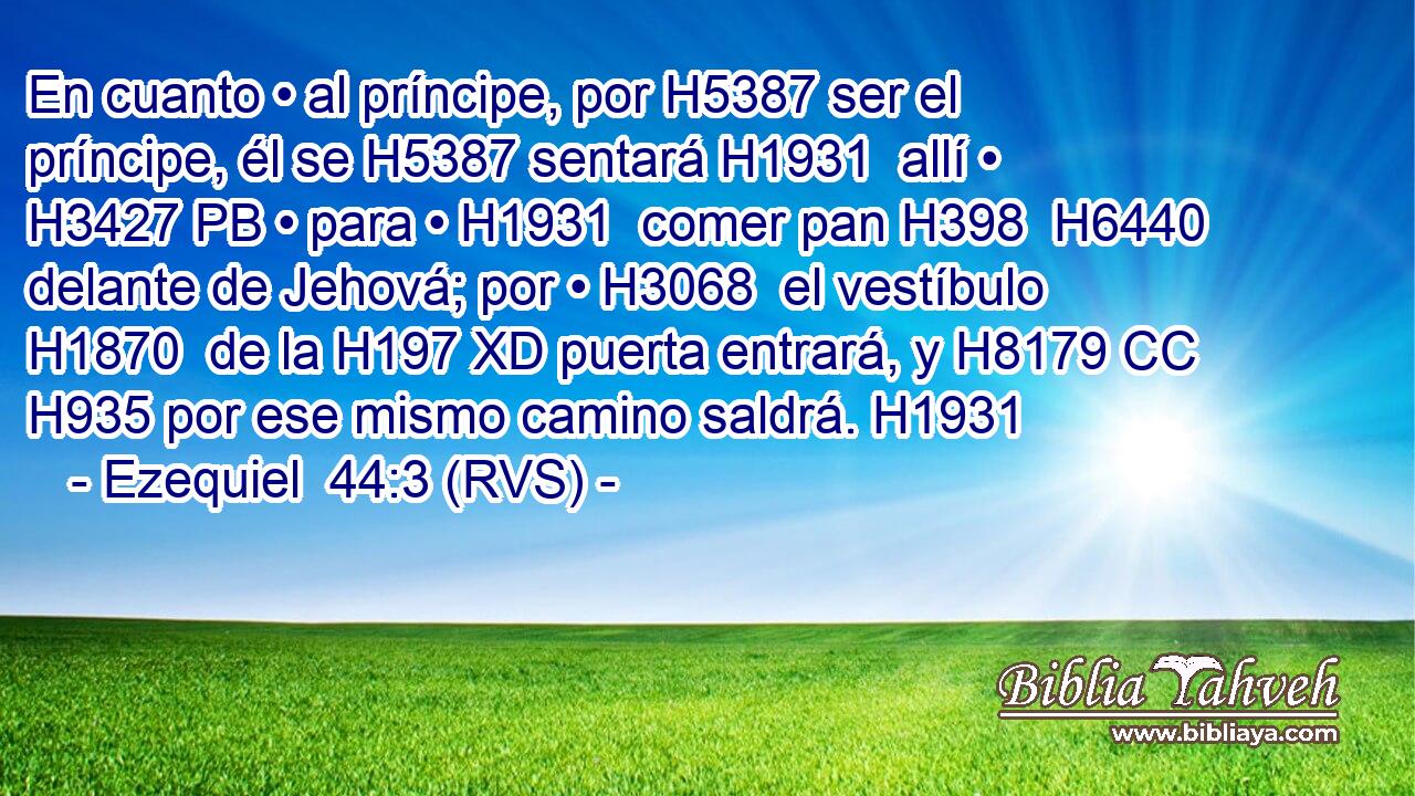 En cuanto • al príncipe, por H5387 ser el príncipe, él se H5387 sentará H1931  allí • H3427 PB • para • H1931  comer pan H398  H6440 delante de Jehová; por • H3068  el vestíbulo H1870  de la H197 XD puerta entrará, y H8179 CC H935 por ese mismo camino saldrá. H1931  