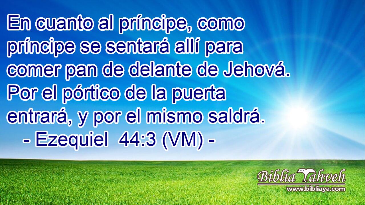  En cuanto al príncipe, como príncipe se sentará allí para comer pan de delante de Jehová. Por el pórtico de la puerta entrará, y por el mismo saldrá. 