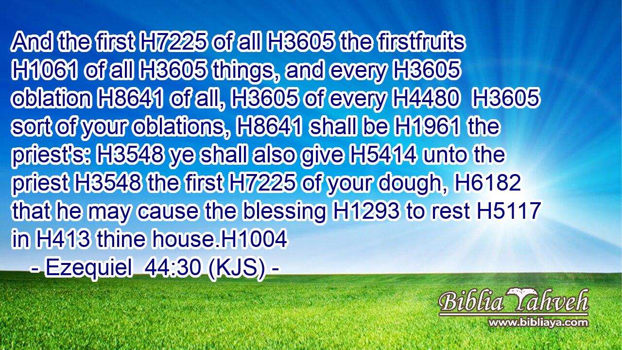 And the first H7225 of all H3605 the firstfruits H1061 of all H3605 things, and every H3605 oblation H8641 of all, H3605 of every H4480  H3605 sort of your oblations, H8641 shall be H1961 the priest's: H3548 ye shall also give H5414 unto the priest H3548 the first H7225 of your dough, H6182 that he may cause the blessing H1293 to rest H5117 in H413 thine house.H1004