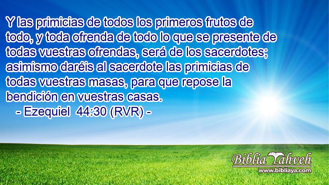 Y las primicias de todos los primeros frutos de todo, y toda ofrenda de todo lo que se presente de todas vuestras ofrendas, será de los sacerdotes; asimismo daréis al sacerdote las primicias de todas vuestras masas, para que repose la bendición en vuestras casas.
