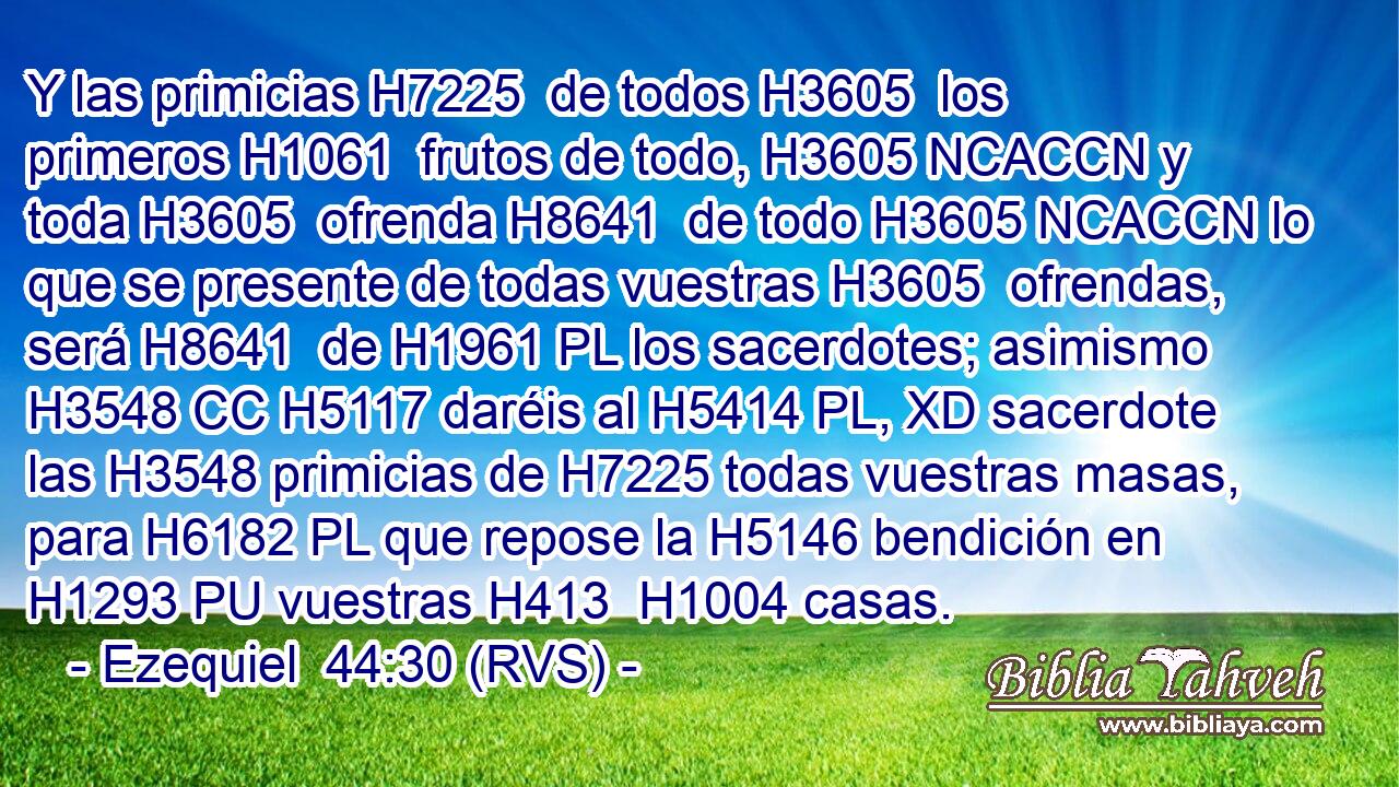 Y las primicias H7225  de todos H3605  los primeros H1061  frutos de todo, H3605 NCACCN y toda H3605  ofrenda H8641  de todo H3605 NCACCN lo que se presente de todas vuestras H3605  ofrendas, será H8641  de H1961 PL los sacerdotes; asimismo H3548 CC H5117 daréis al H5414 PL, XD sacerdote las H3548 primicias de H7225 todas vuestras masas, para H6182 PL que repose la H5146 bendición en H1293 PU vuestras H413  H1004 casas. 