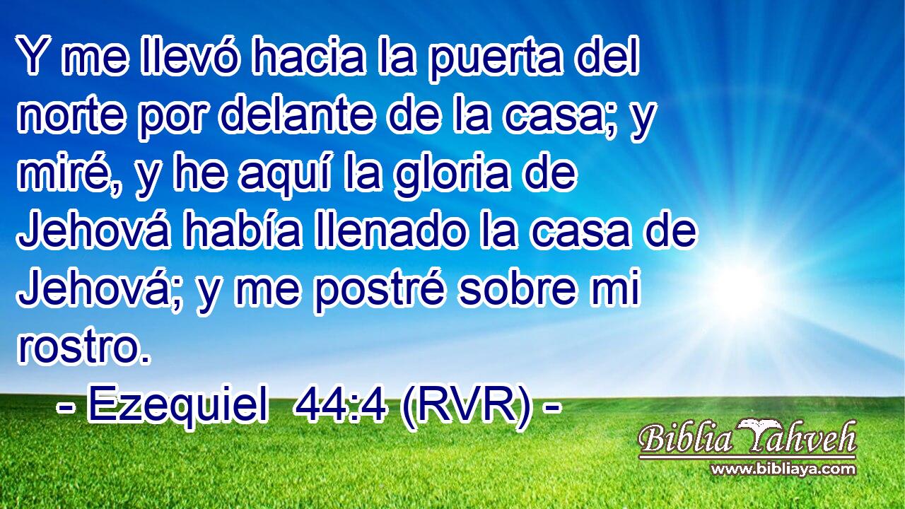Y me llevó hacia la puerta del norte por delante de la casa; y miré, y he aquí la gloria de Jehová había llenado la casa de Jehová; y me postré sobre mi rostro.