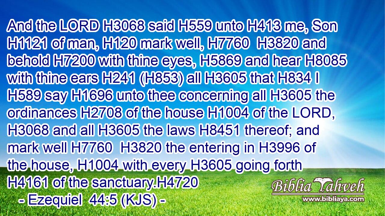 And the LORD H3068 said H559 unto H413 me, Son H1121 of man, H120 mark well, H7760  H3820 and behold H7200 with thine eyes, H5869 and hear H8085 with thine ears H241 (H853) all H3605 that H834 I H589 say H1696 unto thee concerning all H3605 the ordinances H2708 of the house H1004 of the LORD, H3068 and all H3605 the laws H8451 thereof; and mark well H7760  H3820 the entering in H3996 of the house, H1004 with every H3605 going forth H4161 of the sanctuary.H4720