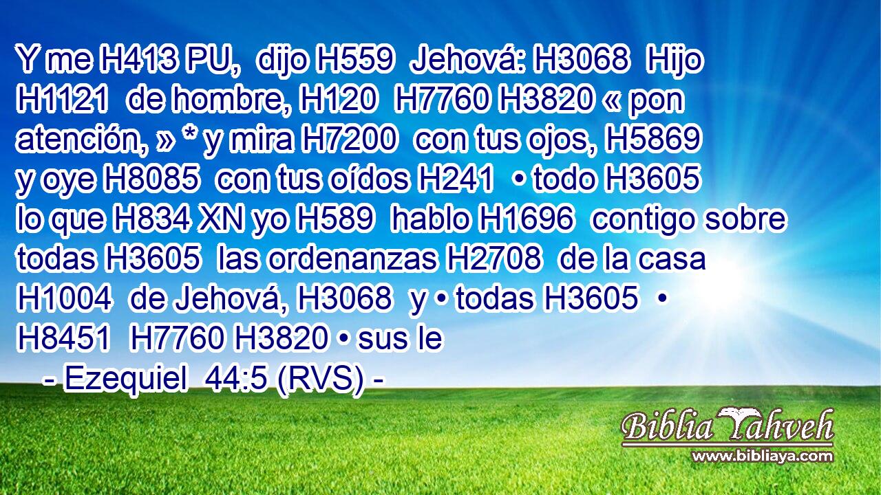 Y me H413 PU,  dijo H559  Jehová: H3068  Hijo H1121  de hombre, H120  H7760 H3820 « pon atención, » * y mira H7200  con tus ojos, H5869  y oye H8085  con tus oídos H241  • todo H3605  lo que H834 XN yo H589  hablo H1696  contigo sobre todas H3605  las ordenanzas H2708  de la casa H1004  de Jehová, H3068  y • todas H3605  • H8451  H7760 H3820 • sus le