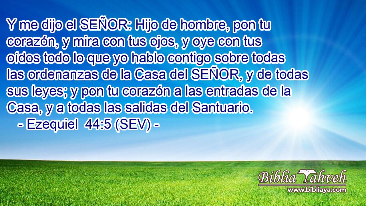 Y me dijo el SEÑOR: Hijo de hombre, pon tu corazón, y mira con tus ojos, y oye con tus oídos todo lo que yo hablo contigo sobre todas las ordenanzas de la Casa del SEÑOR, y de todas sus leyes; y pon tu corazón a las entradas de la Casa, y a todas las salidas del Santuario.