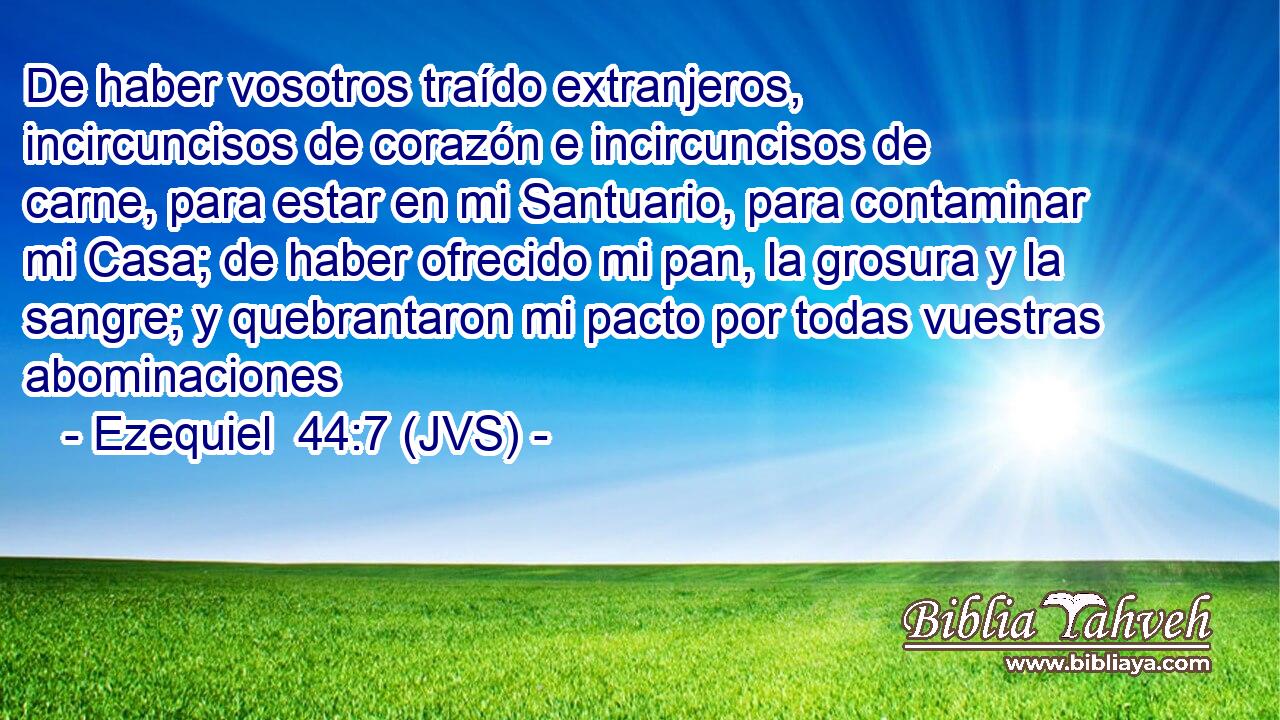 De haber vosotros traído extranjeros, incircuncisos de corazón e incircuncisos de carne, para estar en mi Santuario, para contaminar mi Casa; de haber ofrecido mi pan, la grosura y la sangre; y quebrantaron mi pacto por todas vuestras abominaciones