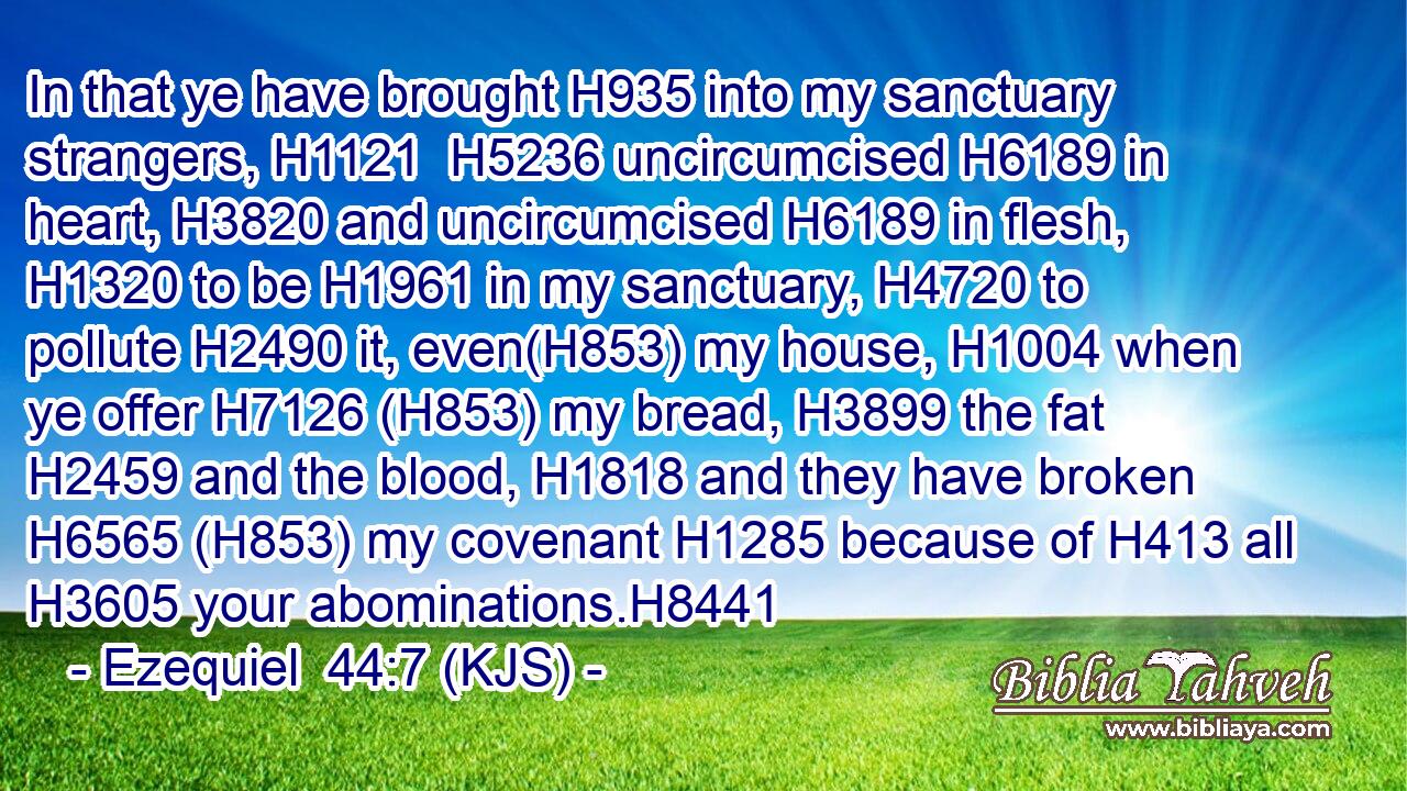 In that ye have brought H935 into my sanctuary strangers, H1121  H5236 uncircumcised H6189 in heart, H3820 and uncircumcised H6189 in flesh, H1320 to be H1961 in my sanctuary, H4720 to pollute H2490 it, even(H853) my house, H1004 when ye offer H7126 (H853) my bread, H3899 the fat H2459 and the blood, H1818 and they have broken H6565 (H853) my covenant H1285 because of H413 all H3605 your abominations.H8441