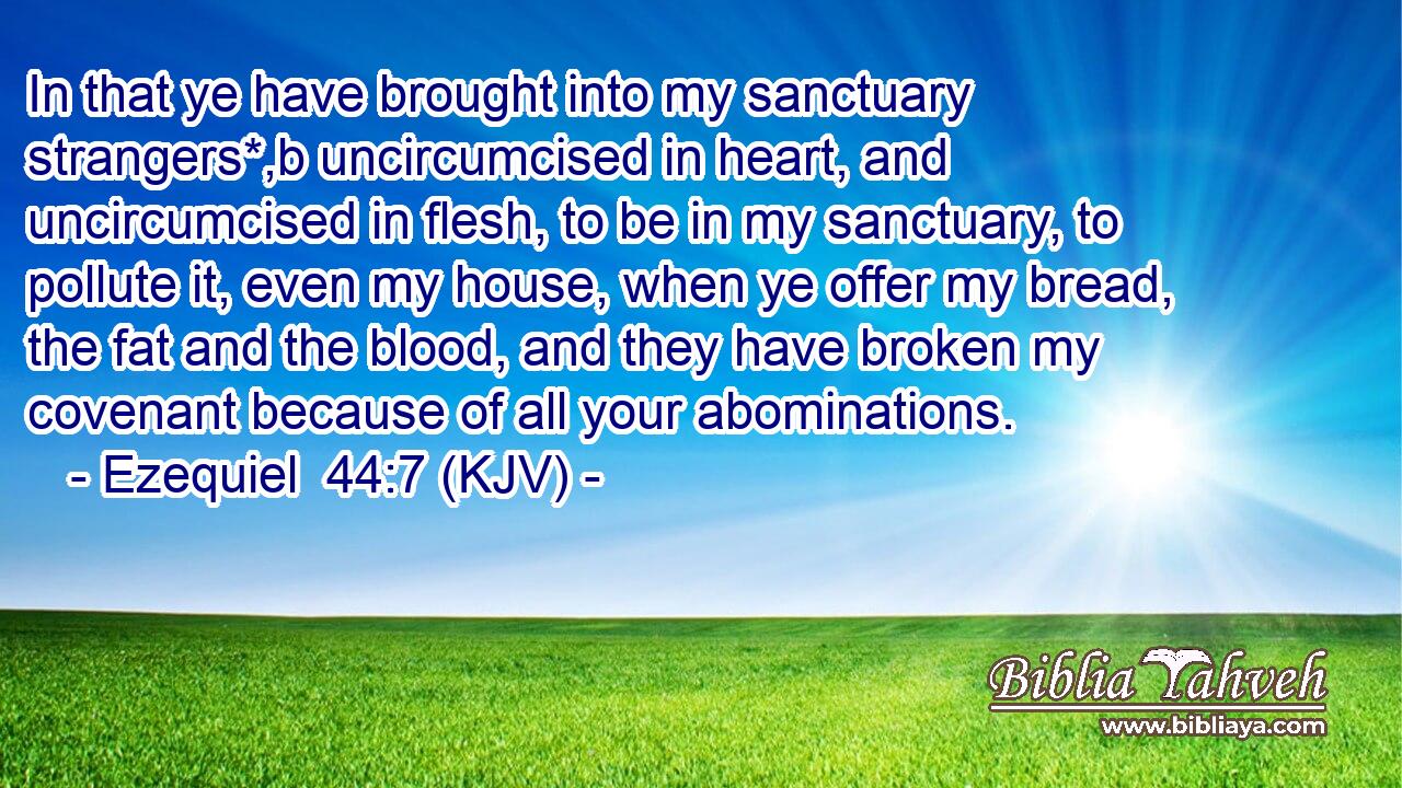 In that ye have brought into my sanctuary strangers*,b uncircumcised in heart, and uncircumcised in flesh, to be in my sanctuary, to pollute it, even my house, when ye offer my bread, the fat and the blood, and they have broken my covenant because of all your abominations.