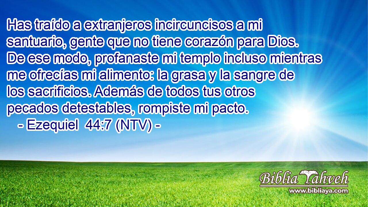 Has traído a extranjeros incircuncisos a mi santuario, gente que no tiene corazón para Dios. De ese modo, profanaste mi templo incluso mientras me ofrecías mi alimento: la grasa y la sangre de los sacrificios. Además de todos tus otros pecados detestables, rompiste mi pacto.