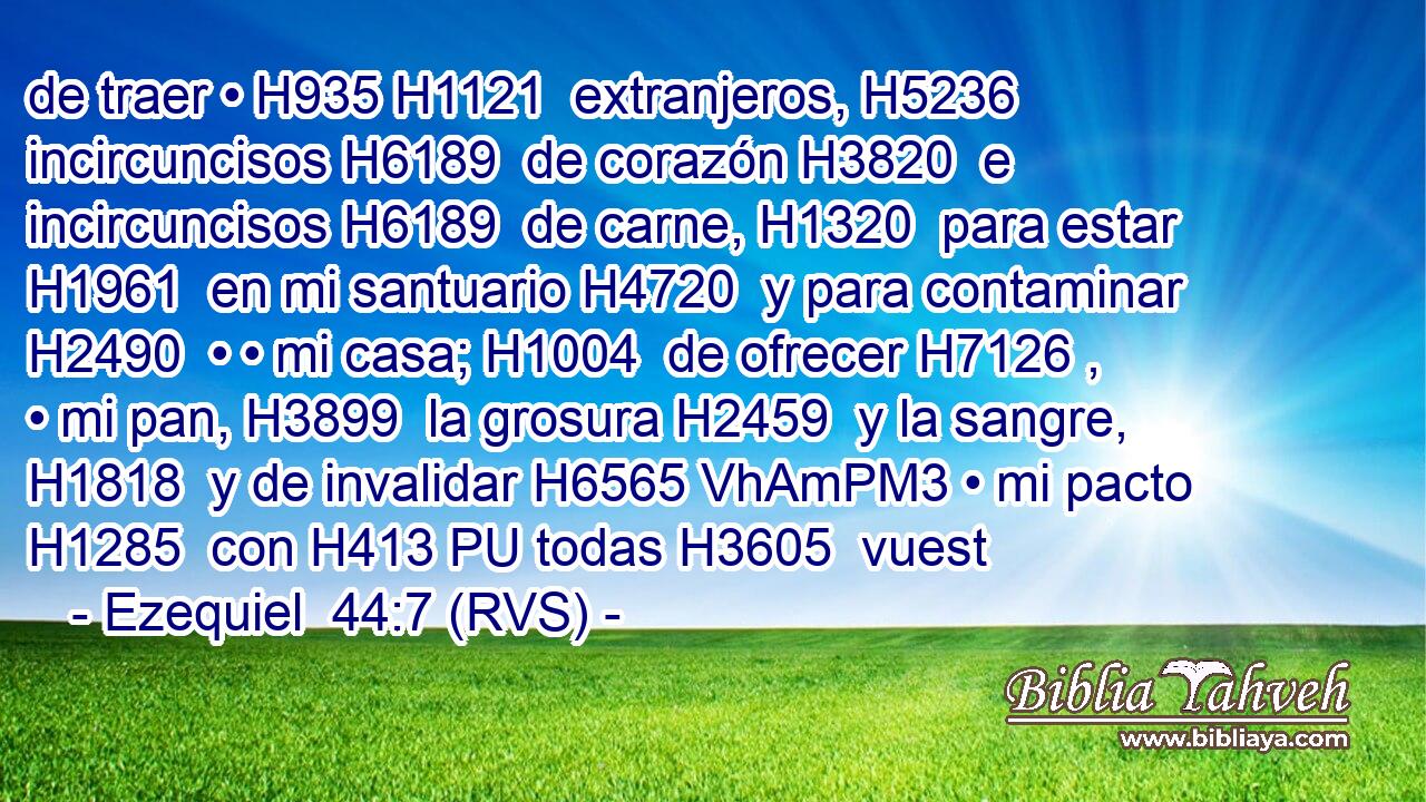 de traer • H935 H1121  extranjeros, H5236  incircuncisos H6189  de corazón H3820  e incircuncisos H6189  de carne, H1320  para estar H1961  en mi santuario H4720  y para contaminar H2490  • • mi casa; H1004  de ofrecer H7126 ,  • mi pan, H3899  la grosura H2459  y la sangre, H1818  y de invalidar H6565 VhAmPM3 • mi pacto H1285  con H413 PU todas H3605  vuest