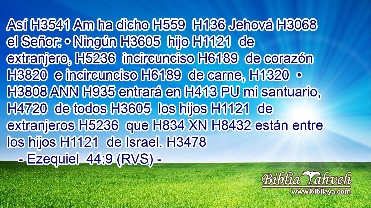 Así H3541 Am ha dicho H559  H136 Jehová H3068  el Señor: • Ningún H3605  hijo H1121  de extranjero, H5236  incircunciso H6189  de corazón H3820  e incircunciso H6189  de carne, H1320  • H3808 ANN H935 entrará en H413 PU mi santuario, H4720  de todos H3605  los hijos H1121  de extranjeros H5236  que H834 XN H8432 están entre los hijos H1121  de Israel. H3478  
