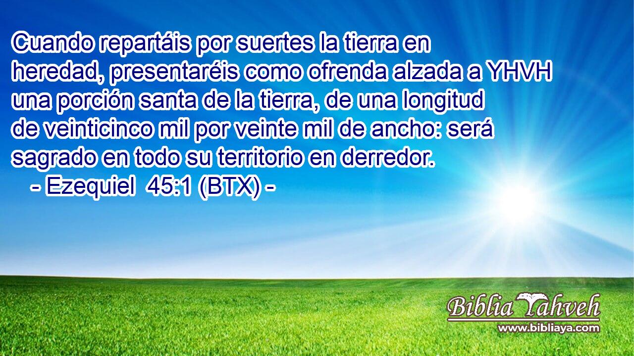 Cuando repartáis por suertes la tierra en heredad, presentaréis como ofrenda alzada a YHVH una porción santa de la tierra, de una longitud de veinticinco mil por veinte mil de ancho: será sagrado en todo su territorio en derredor.