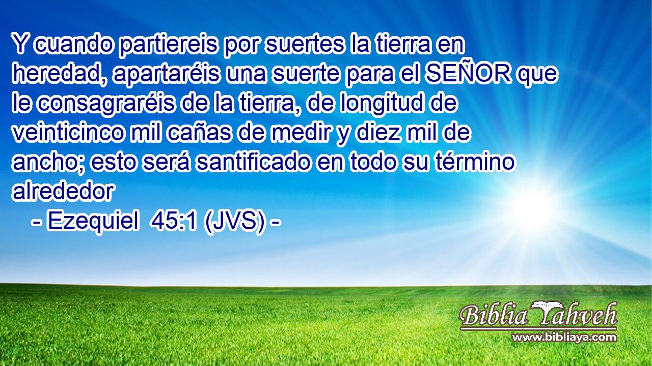 Y cuando partiereis por suertes la tierra en heredad, apartaréis una suerte para el SEÑOR que le consagraréis de la tierra, de longitud de veinticinco mil cañas de medir y diez mil de ancho; esto será santificado en todo su término alrededor
