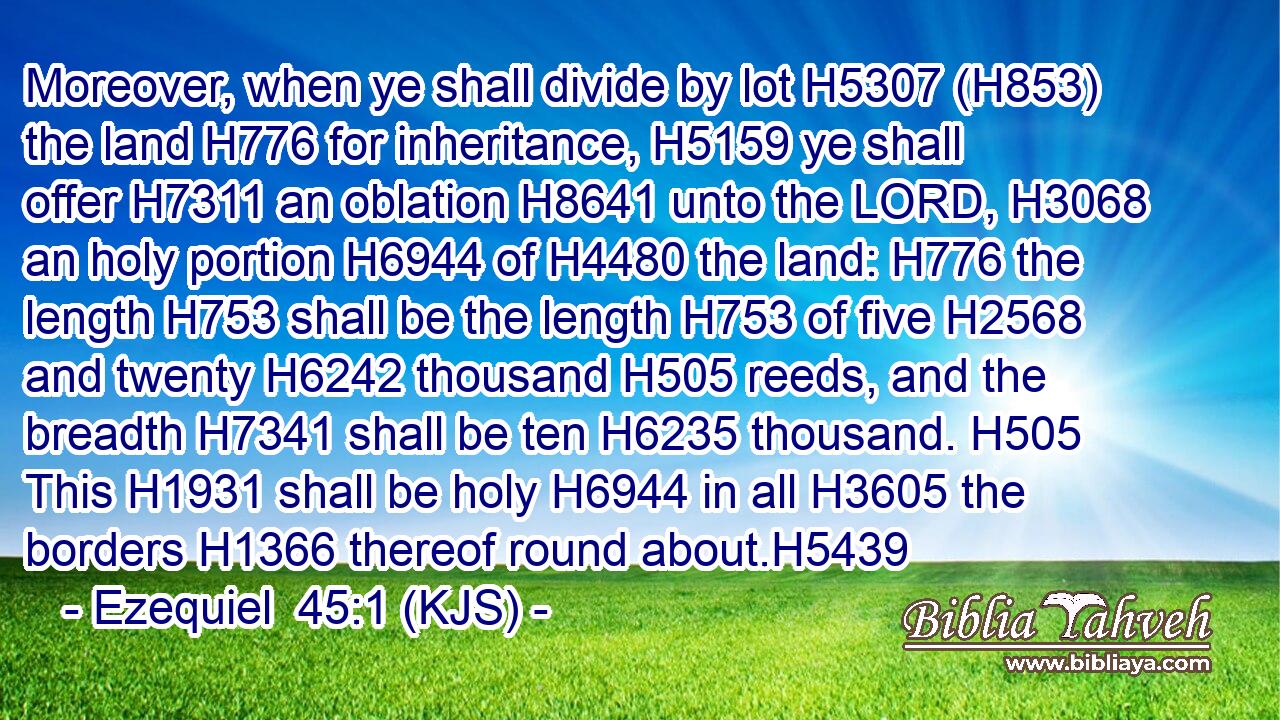 Moreover, when ye shall divide by lot H5307 (H853) the land H776 for inheritance, H5159 ye shall offer H7311 an oblation H8641 unto the LORD, H3068 an holy portion H6944 of H4480 the land: H776 the length H753 shall be the length H753 of five H2568 and twenty H6242 thousand H505 reeds, and the breadth H7341 shall be ten H6235 thousand. H505 This H1931 shall be holy H6944 in all H3605 the borders H1366 thereof round about.H5439