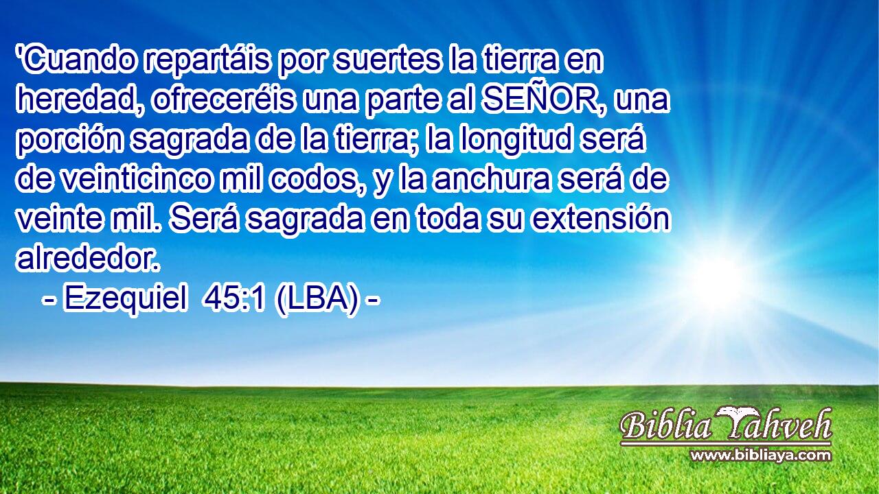 'Cuando repartáis por suertes la tierra en heredad, ofreceréis una parte al SEÑOR, una porción sagrada de la tierra; la longitud será de veinticinco mil codos, y la anchura será de veinte mil. Será sagrada en toda su extensión alrededor.