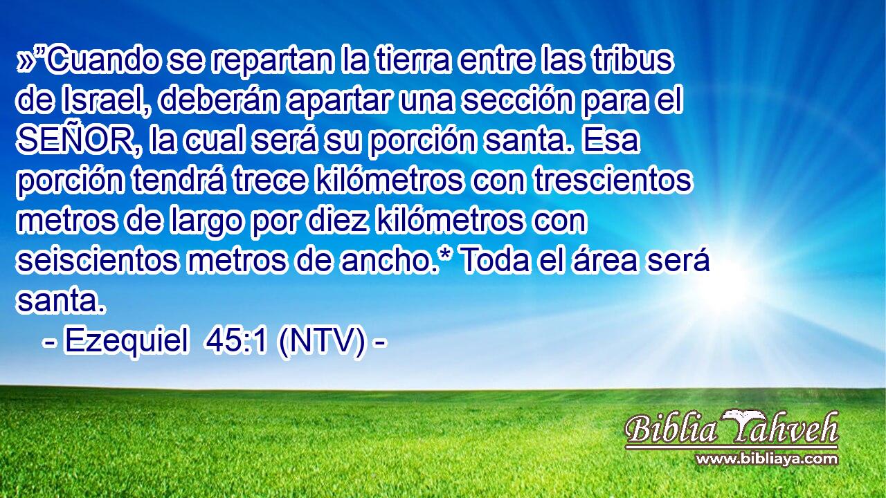 »”Cuando se repartan la tierra entre las tribus de Israel, deberán apartar una sección para el SEÑOR, la cual será su porción santa. Esa porción tendrá trece kilómetros con trescientos metros de largo por diez kilómetros con seiscientos metros de ancho.* Toda el área será santa.