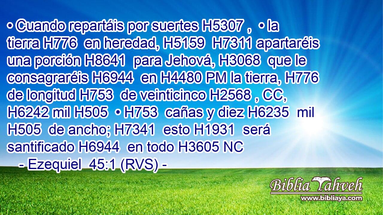 • Cuando repartáis por suertes H5307 ,  • la tierra H776  en heredad, H5159  H7311 apartaréis una porción H8641  para Jehová, H3068  que le consagraréis H6944  en H4480 PM la tierra, H776  de longitud H753  de veinticinco H2568 , CC,  H6242 mil H505  • H753  cañas y diez H6235  mil H505  de ancho; H7341  esto H1931  será santificado H6944  en todo H3605 NC