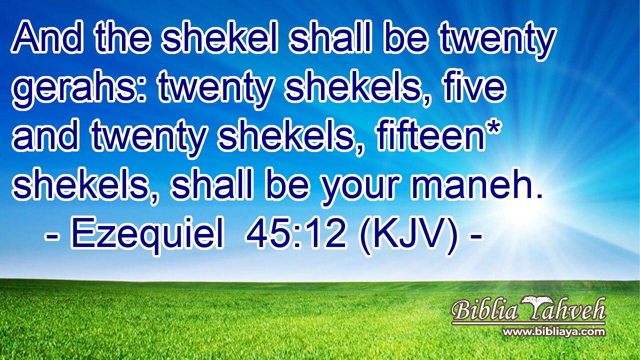 And the shekel shall be twenty gerahs: twenty shekels, five and twenty shekels, fifteen* shekels, shall be your maneh.