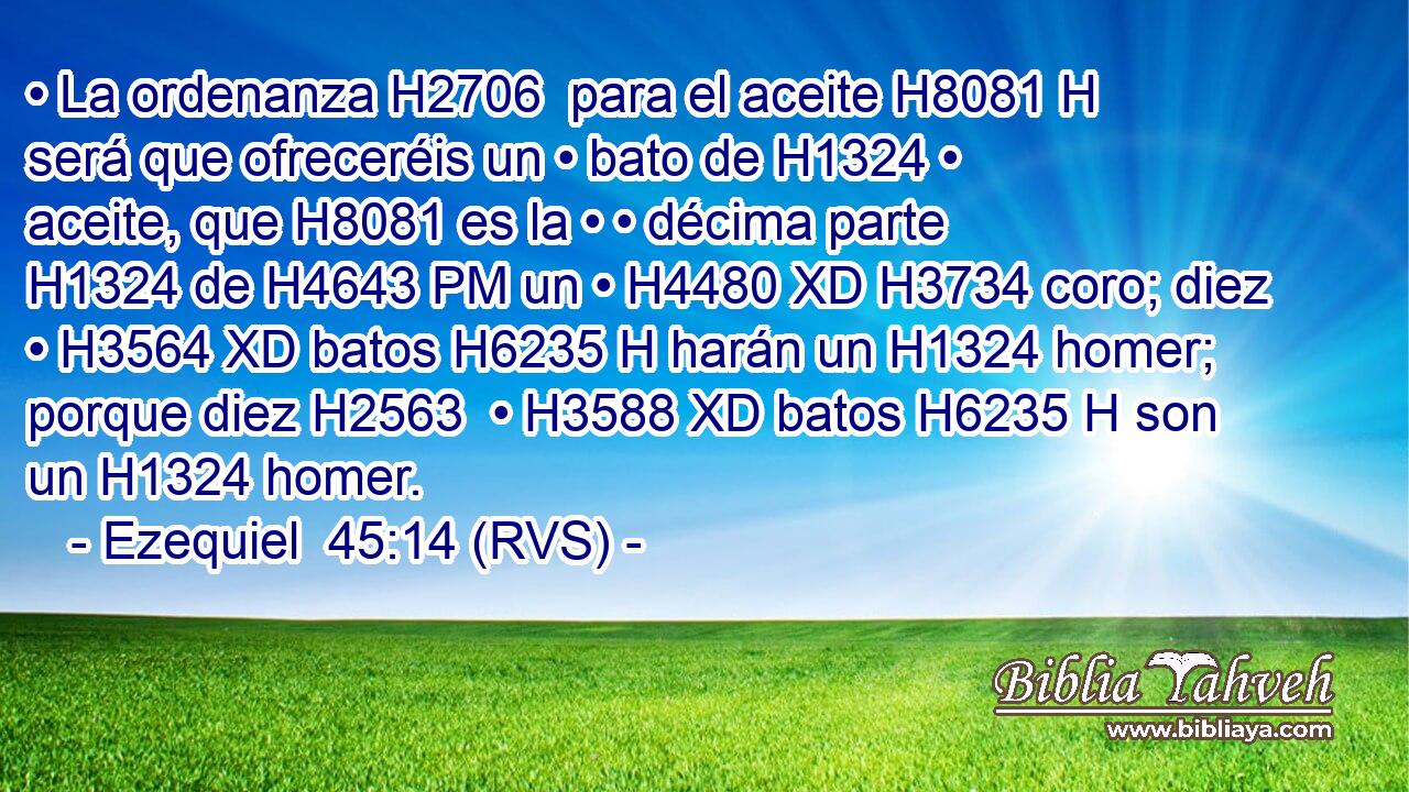 • La ordenanza H2706  para el aceite H8081 H será que ofreceréis un • bato de H1324 • aceite, que H8081 es la • • décima parte H1324 de H4643 PM un • H4480 XD H3734 coro; diez • H3564 XD batos H6235 H harán un H1324 homer; porque diez H2563  • H3588 XD batos H6235 H son un H1324 homer. 
