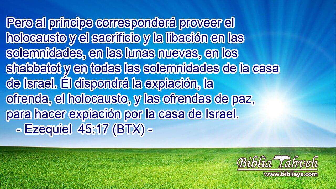 Pero al príncipe corresponderá proveer el holocausto y el sacrificio y la libación en las solemnidades, en las lunas nuevas, en los shabbatot y en todas las solemnidades de la casa de Israel. Él dispondrá la expiación, la ofrenda, el holocausto, y las ofrendas de paz, para hacer expiación por la casa de Israel.