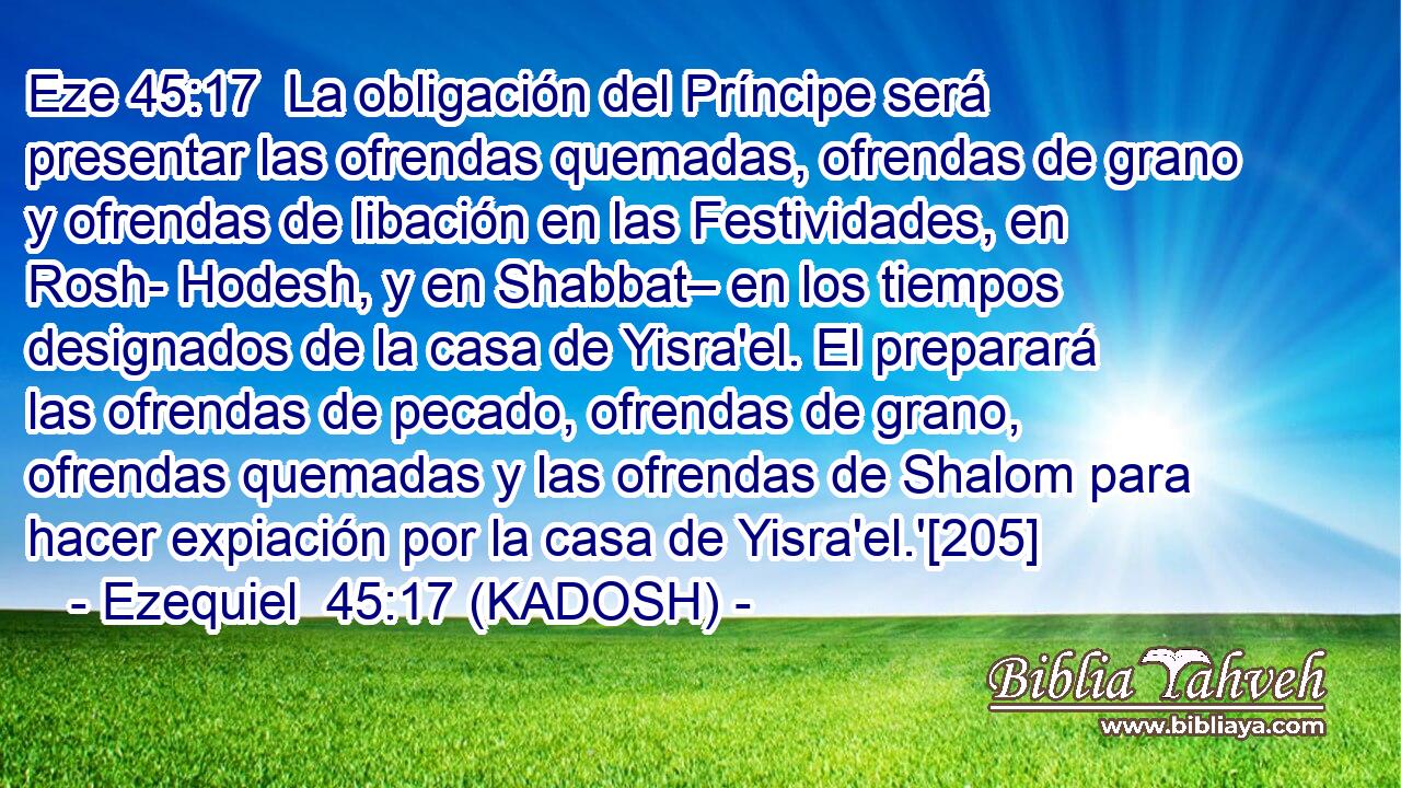  La obligación del Príncipe será presentar las ofrendas quemadas, ofrendas de grano y ofrendas de libación en las Festividades, en Rosh- Hodesh, y en Shabbat– en los tiempos designados de la casa de Yisra'el. El preparará las ofrendas de pecado, ofrendas de grano, ofrendas quemadas y las ofrendas de Shalom para hacer expiación por la casa de Yisra'el.'[205] 