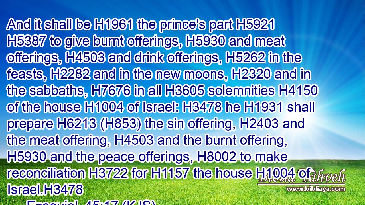 And it shall be H1961 the prince's part H5921  H5387 to give burnt offerings, H5930 and meat offerings, H4503 and drink offerings, H5262 in the feasts, H2282 and in the new moons, H2320 and in the sabbaths, H7676 in all H3605 solemnities H4150 of the house H1004 of Israel: H3478 he H1931 shall prepare H6213 (H853) the sin offering, H2403 and the meat offering, H4503 and the burnt offering, H5930 and the peace offerings, H8002 to make reconciliation H3722 for H1157 the house H1004 of Israel.H3478
