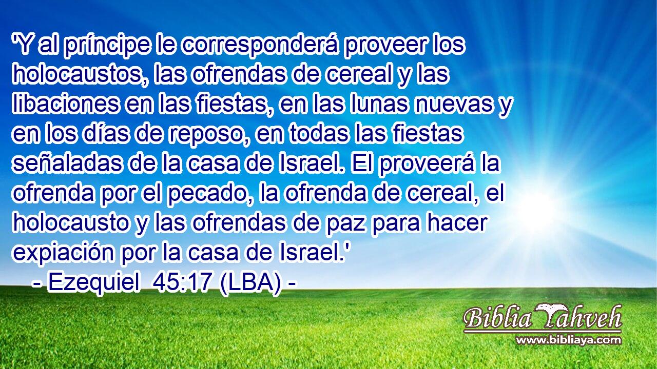 'Y al príncipe le corresponderá proveer los holocaustos, las ofrendas de cereal y las libaciones en las fiestas, en las lunas nuevas y en los días de reposo, en todas las fiestas señaladas de la casa de Israel. El proveerá la ofrenda por el pecado, la ofrenda de cereal, el holocausto y las ofrendas de paz para hacer expiación por la casa de Israel.'