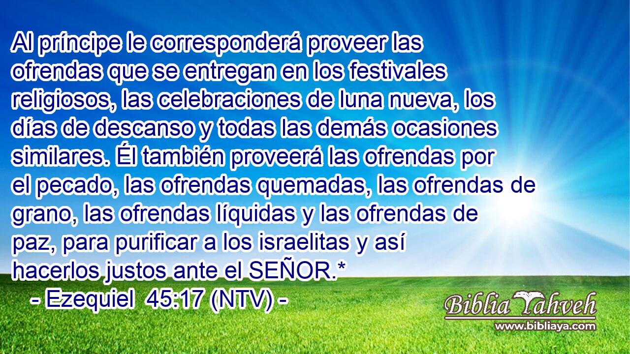 Al príncipe le corresponderá proveer las ofrendas que se entregan en los festivales religiosos, las celebraciones de luna nueva, los días de descanso y todas las demás ocasiones similares. Él también proveerá las ofrendas por el pecado, las ofrendas quemadas, las ofrendas de grano, las ofrendas líquidas y las ofrendas de paz, para purificar a los israelitas y así hacerlos justos ante el SEÑOR.*