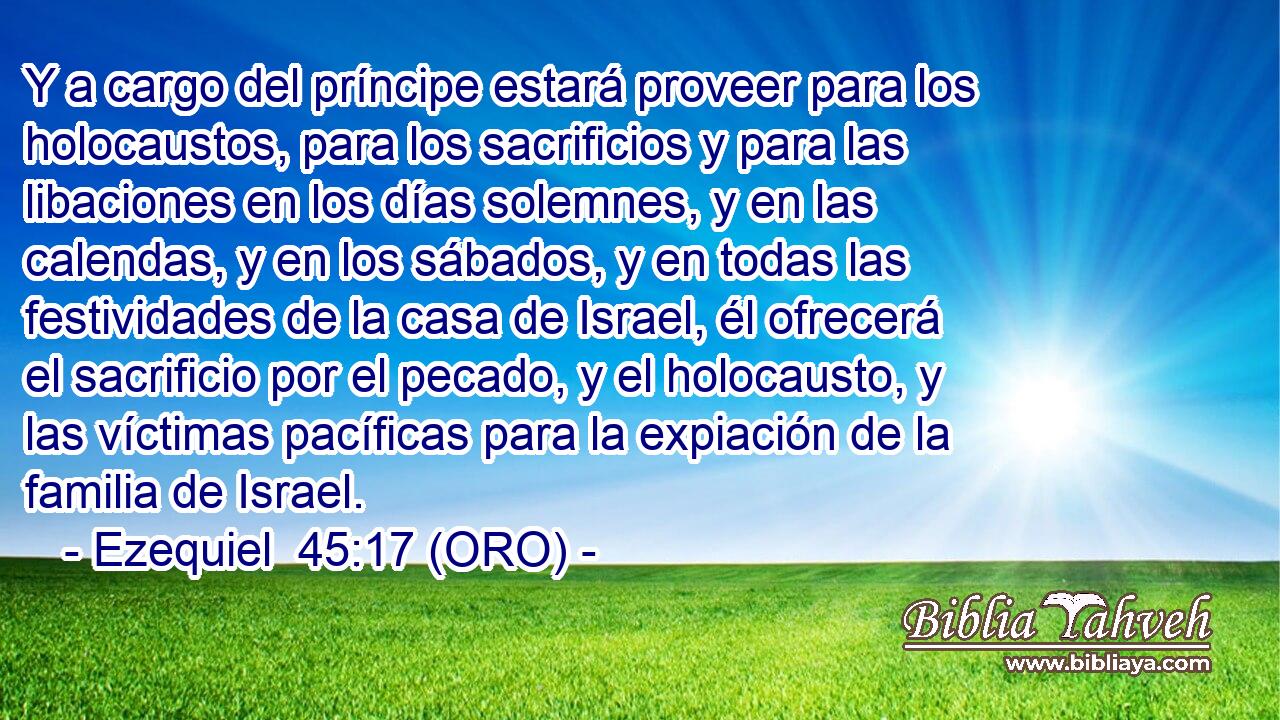  Y a cargo del príncipe estará proveer para los holocaustos, para los sacrificios y para las libaciones en los días solemnes, y en las calendas, y en los sábados, y en todas las festividades de la casa de Israel, él ofrecerá el sacrificio por el pecado, y el holocausto, y las víctimas pacíficas para la expiación de la familia de Israel. 