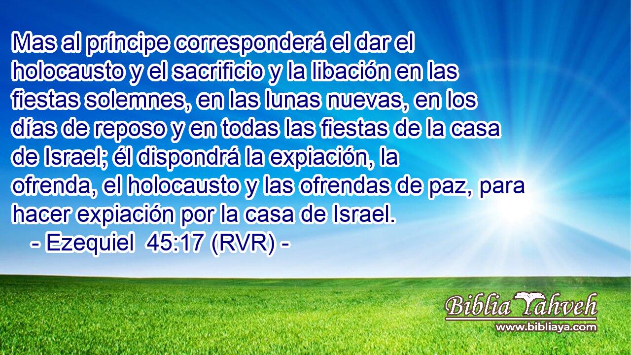 Mas al príncipe corresponderá el dar el holocausto y el sacrificio y la libación en las fiestas solemnes, en las lunas nuevas, en los días de reposo y en todas las fiestas de la casa de Israel; él dispondrá la expiación, la ofrenda, el holocausto y las ofrendas de paz, para hacer expiación por la casa de Israel.