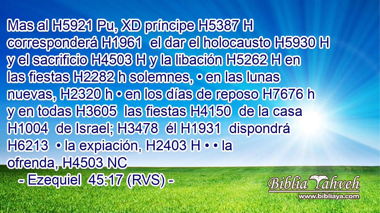 Mas al H5921 Pu, XD príncipe H5387 H corresponderá H1961  el dar el holocausto H5930 H y el sacrificio H4503 H y la libación H5262 H en las fiestas H2282 h solemnes, • en las lunas nuevas, H2320 h • en los días de reposo H7676 h y en todas H3605  las fiestas H4150  de la casa H1004  de Israel; H3478  él H1931  dispondrá H6213  • la expiación, H2403 H • • la ofrenda, H4503 NC