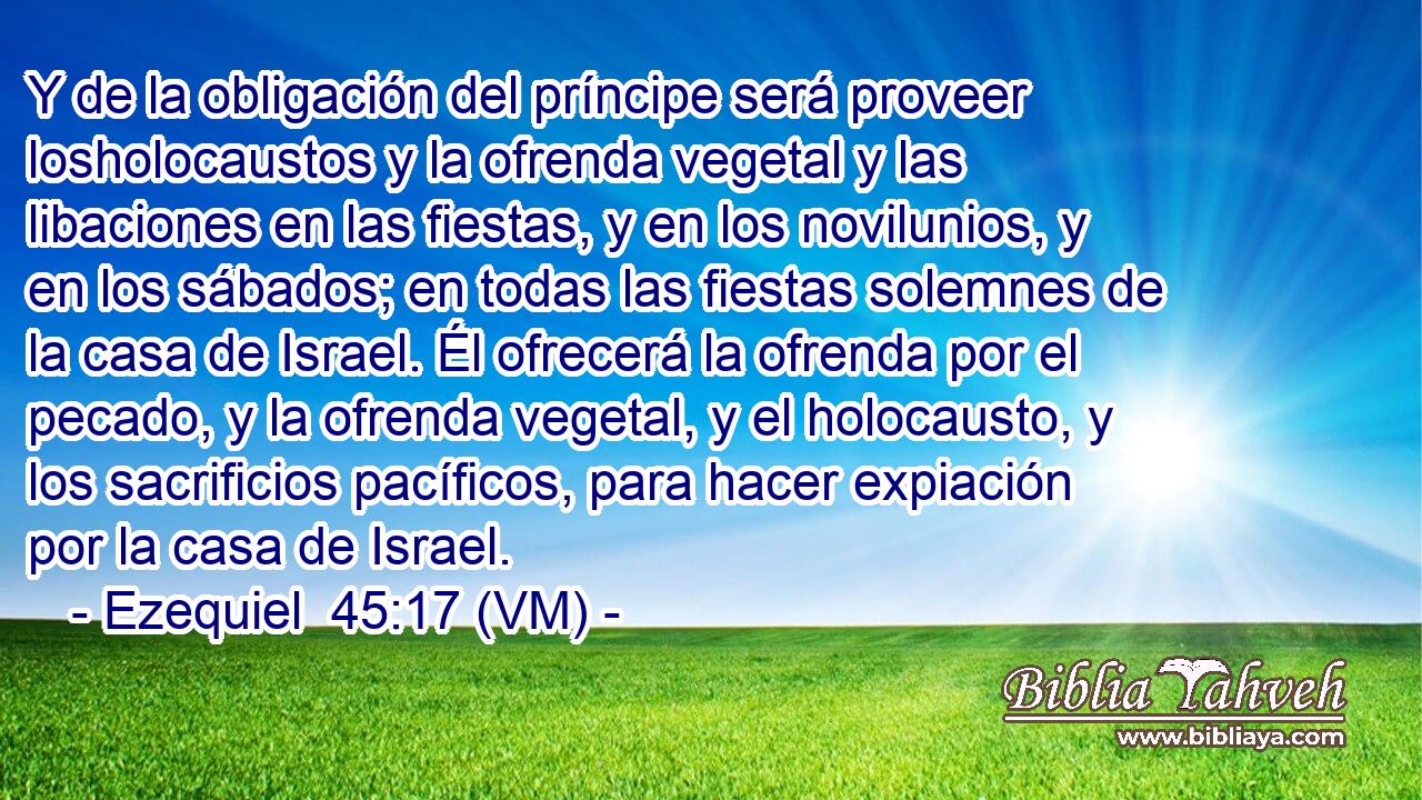  Y de la obligación del príncipe será proveer losholocaustos y la ofrenda vegetal y las libaciones en las fiestas, y en los novilunios, y en los sábados; en todas las fiestas solemnes de la casa de Israel. Él ofrecerá la ofrenda por el pecado, y la ofrenda vegetal, y el holocausto, y los sacrificios pacíficos, para hacer expiación por la casa de Israel. 
