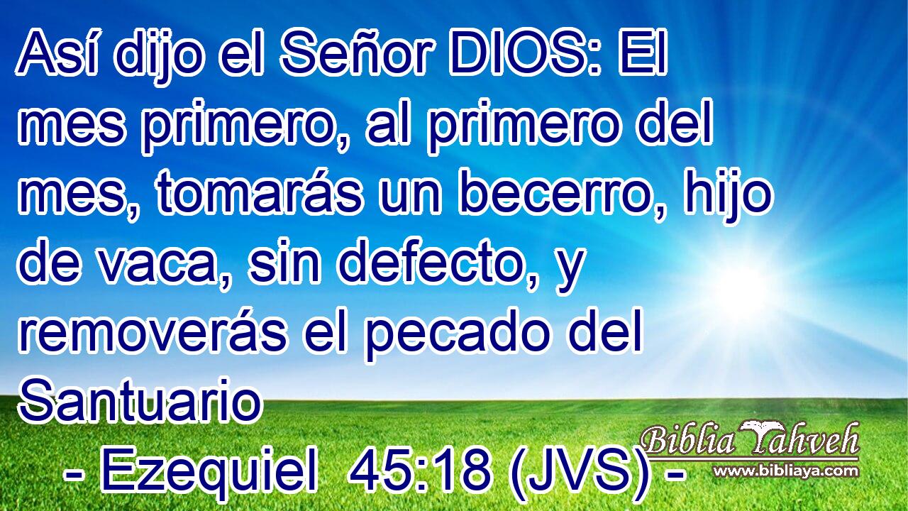Así dijo el Señor DIOS: El mes primero, al primero del mes, tomarás un becerro, hijo de vaca, sin defecto, y removerás el pecado del Santuario