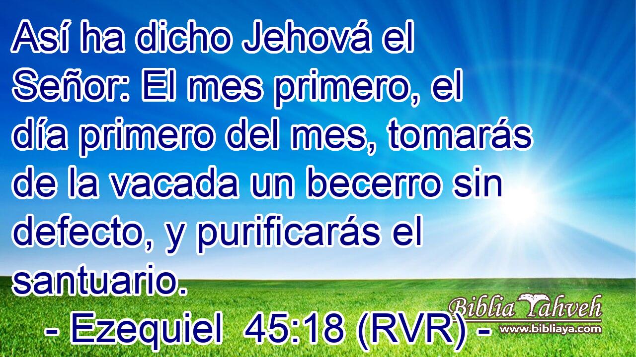 Así ha dicho Jehová el Señor: El mes primero, el día primero del mes, tomarás de la vacada un becerro sin defecto, y purificarás el santuario.