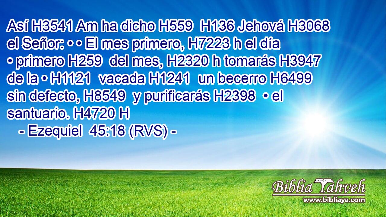 Así H3541 Am ha dicho H559  H136 Jehová H3068  el Señor: • • El mes primero, H7223 h el día • primero H259  del mes, H2320 h tomarás H3947  de la • H1121  vacada H1241  un becerro H6499  sin defecto, H8549  y purificarás H2398  • el santuario. H4720 H 
