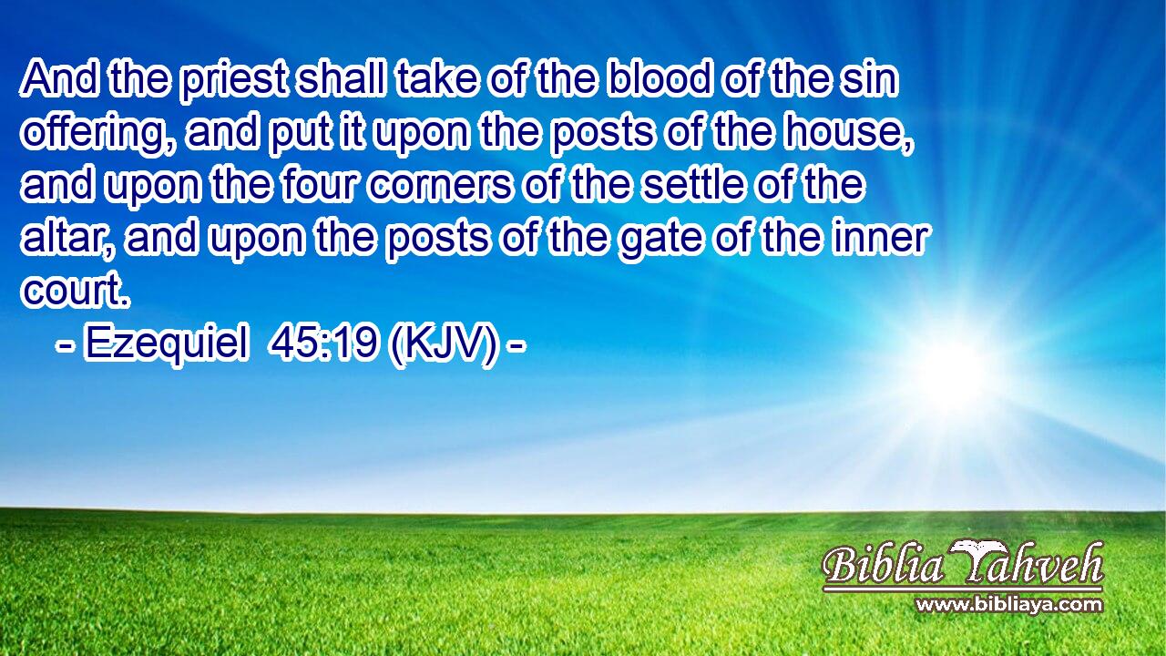 And the priest shall take of the blood of the sin offering, and put it upon the posts of the house, and upon the four corners of the settle of the altar, and upon the posts of the gate of the inner court.