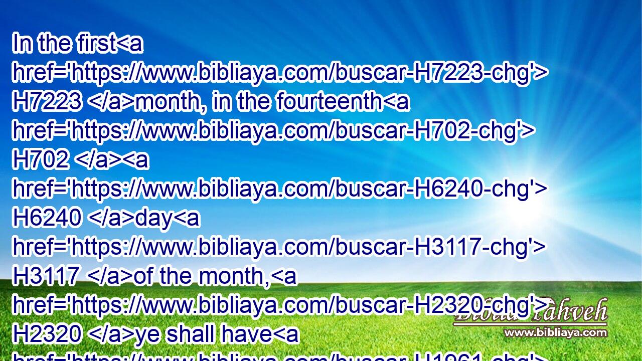 In the first H7223 month, in the fourteenth H702  H6240 day H3117 of the month, H2320 ye shall have H1961 the passover, H6453 a feast H2282 of seven H7651 days; H3117 unleavened bread H4682 shall be eaten.H398