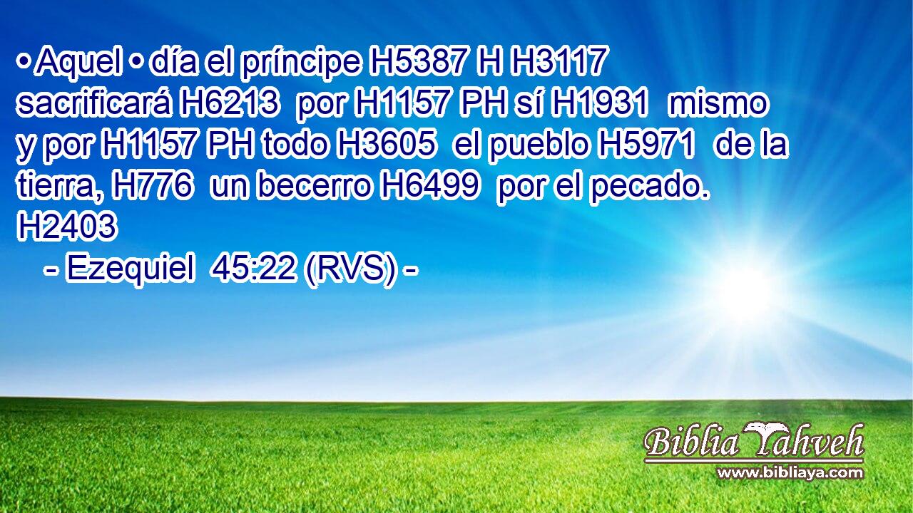 • Aquel • día el príncipe H5387 H H3117 sacrificará H6213  por H1157 PH sí H1931  mismo y por H1157 PH todo H3605  el pueblo H5971  de la tierra, H776  un becerro H6499  por el pecado. H2403  