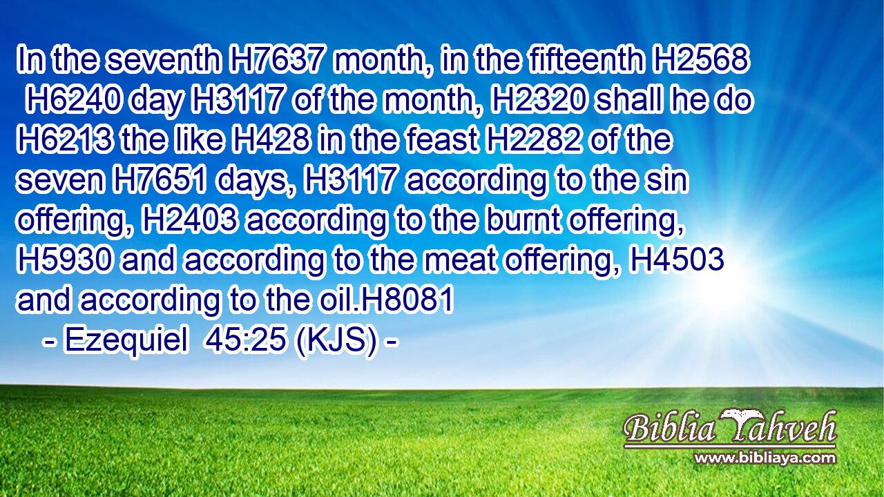 In the seventh H7637 month, in the fifteenth H2568  H6240 day H3117 of the month, H2320 shall he do H6213 the like H428 in the feast H2282 of the seven H7651 days, H3117 according to the sin offering, H2403 according to the burnt offering, H5930 and according to the meat offering, H4503 and according to the oil.H8081
